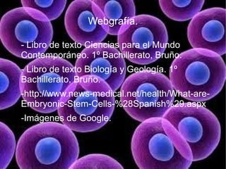 Webgrafía.

- Libro de texto Ciencias para el Mundo
Contemporáneo. 1º Bachillerato, Bruño.
- Libro de texto Biología y Geología. 1º
Bachillerato, Bruño.
-http://www.news-medical.net/health/What-are-
Embryonic-Stem-Cells-%28Spanish%29.aspx
-Imágenes de Google.
 