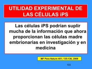 103
UTILIDAD EXPERIMENTAL DE
LAS CÉLULAS iPS
Las células iPS podrían suplir
mucha de la información que ahora
proporcionan las células madre
embrionarias en investigación y en
medicina
MF Pera Nature 451; 135-136, 2008
 