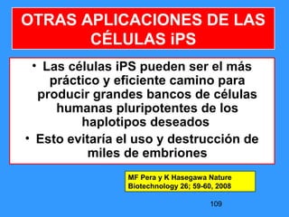 109
OTRAS APLICACIONES DE LAS
CÉLULAS iPS
• Las células iPS pueden ser el más
práctico y eficiente camino para
producir grandes bancos de células
humanas pluripotentes de los
haplotipos deseados
• Esto evitaría el uso y destrucción de
miles de embriones
MF Pera y K Hasegawa Nature
Biotechnology 26; 59-60, 2008
 
