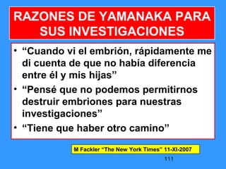 111
RAZONES DE YAMANAKA PARA
SUS INVESTIGACIONES
• “Cuando vi el embrión, rápidamente me
di cuenta de que no había diferencia
entre él y mis hijas”
• “Pensé que no podemos permitirnos
destruir embriones para nuestras
investigaciones”
• “Tiene que haber otro camino”
M Fackler “The New York Times” 11-XI-2007
 