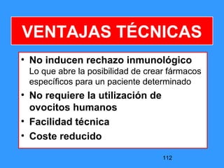 112
VENTAJAS TÉCNICAS
• No inducen rechazo inmunológico
Lo que abre la posibilidad de crear fármacos
específicos para un paciente determinado
• No requiere la utilización de
ovocitos humanos
• Facilidad técnica
• Coste reducido
 