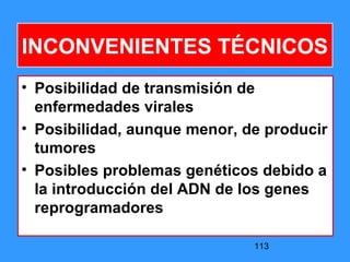 113
INCONVENIENTES TÉCNICOS
• Posibilidad de transmisión de
enfermedades virales
• Posibilidad, aunque menor, de producir
tumores
• Posibles problemas genéticos debido a
la introducción del ADN de los genes
reprogramadores
 