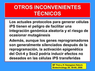 114
OTROS INCONVENIENTES
TÉCNICOS
Los actuales protocolos para generar células
iPS tienen el peligro de facilitar una
integración genómica aleatoria y el riesgo de
ocasionar mutagénesis
Además, aunque los genes reprogramadores
son generalmente silenciados después de la
reprogramación, la activación epigenética
del Oct-4 y Sox2 podría inducir efectos no
deseados en las células iPS transferidas
MF Pera y K Hasegawa Nature
Biotechnology 26; 59-60, 2008
 