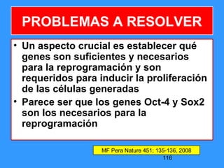 116
• Un aspecto crucial es establecer qué
genes son suficientes y necesarios
para la reprogramación y son
requeridos para inducir la proliferación
de las células generadas
• Parece ser que los genes Oct-4 y Sox2
son los necesarios para la
reprogramación
MF Pera Nature 451; 135-136, 2008
PROBLEMAS A RESOLVER
 