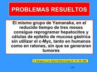 117
El mismo grupo de Yamanaka, en el
reducido tiempo de tres meses
consigue reprogramar hepatocitos y
células de epitelio de mucosa gástrica
sin utilizar el c-Myc, tanto en humanos
como en ratones, sin que se generaran
tumores
PROBLEMAS RESUELTOS
N. Nakagama y col. Nature Biothecnology 26; 101-106, 2008
 