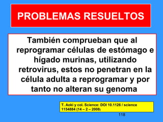 118
También comprueban que al
reprogramar células de estómago e
hígado murinas, utilizando
retrovirus, estos no penetran en la
célula adulta a reprogramar y por
tanto no alteran su genoma
PROBLEMAS RESUELTOS
T. Aoki y col. Science: DOI 10.1126 / science
1154884 (14 – 2 – 2008)
 
