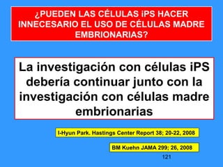 121
La investigación con células iPS
debería continuar junto con la
investigación con células madre
embrionarias
I-Hyun Park. Hastings Center Report 38; 20-22, 2008
¿PUEDEN LAS CÉLULAS iPS HACER
INNECESARIO EL USO DE CÉLULAS MADRE
EMBRIONARIAS?
BM Kuehn JAMA 299; 26, 2008
 