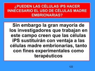 122
Sin embargo la gran mayoría de
los investigadores que trabajan en
este campo creen que las células
iPS sustituirán con ventaja a las
células madre embrionarias, tanto
con fines experimentales como
terapéuticos
¿PUEDEN LAS CÉLULAS iPS HACER
INNECESARIO EL USO DE CÉLULAS MADRE
EMBRIONARIAS?
 