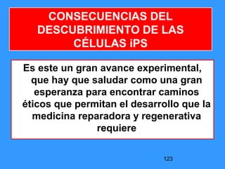 123
CONSECUENCIAS DEL
DESCUBRIMIENTO DE LAS
CÉLULAS iPS
Es este un gran avance experimental,
que hay que saludar como una gran
esperanza para encontrar caminos
éticos que permitan el desarrollo que la
medicina reparadora y regenerativa
requiere
 
