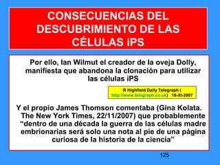 125
Por ello, Ian Wilmut el creador de la oveja Dolly,
manifiesta que abandona la clonación para utilizar
las células iPS
Y el propio James Thomson comentaba (Gina Kolata.
The New York Times, 22/11/2007) que probablemente
“dentro de una década la guerra de las células madre
embrionarias será solo una nota al pie de una página
curiosa de la historia de la ciencia”
CONSECUENCIAS DEL
DESCUBRIMIENTO DE LAS
CÉLULAS iPS
R Highfield Daily Telegraph (
http://www.telegraph.co.uk) 16-XI-2007
 