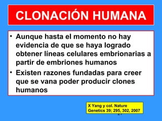 21
CLONACIÓN HUMANA
• Aunque hasta el momento no hay
evidencia de que se haya logrado
obtener líneas celulares embrionarias a
partir de embriones humanos
• Existen razones fundadas para creer
que se vana poder producir clones
humanos
X Yang y col. Nature
Genetics 39; 295, 302, 2007
 