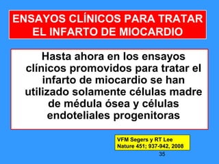 35
ENSAYOS CLÍNICOS PARA TRATAR
EL INFARTO DE MIOCARDIO
Hasta ahora en los ensayos
clínicos promovidos para tratar el
infarto de miocardio se han
utilizado solamente células madre
de médula ósea y células
endoteliales progenitoras
VFM Segers y RT Lee
Nature 451; 937-942, 2008
 
