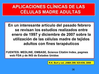 36
APLICACIONES CLÍNICAS DE LAS
CÉLULAS MADRE ADULTAS
En un interesante artículo del pasado febrero
se revisan los estudios realizados entre
enero de 1997 y diciembre de 2007 sobre la
utilización de las células madre de tejidos
adultos con fines terapéuticos
FUENTES: MEDLINE, EMBASE, Science Citatim Index, pagmes
web FDA y de INS de Estados Unidos
R.K. Burt y col. JAMA 299; 925-936, 2008
 