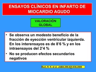 39
ENSAYOS CLÍNICOS EN INFARTO DE
MIOCARDIO AGUDO
VALORACIÓN
GLOBAL
• Se observa un modesto beneficio de la
fracción de eyección ventrícular izquierda.
En los interensayos es de 8’6 % y en los
intraensayos del 2’4 %
• No se producen efectos secundarios
negativos
Burt, R. K. et al. JAMA;299,925-936,2008
 