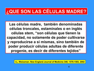 4
¿QUE SON LAS CÉLULAS MADRE?
Las células madre, también denominadas
células troncales, estaminales o en inglés
células stem, “son células que tienen la
capacidad, no solamente de poder cultivarse
y reproducirse a si mismas, sino también de
poder producir células adultas de diferente
progenie, es decir de diferentes tejidos”
I.L. Weissman. New England Journal of Medicine 346; 1576-1583, 2002
 