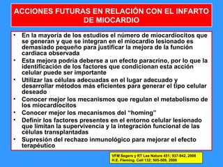 42
ACCIONES FUTURAS EN RELACIÓN CON EL INFARTO
DE MIOCARDIO
• En la mayoría de los estudios el número de miocardiocitos que
se generan y que se integran en el miocardio lesionado es
demasiado pequeño para justificar la mejora de la función
cardiaca observada
• Esta mejora podría deberse a un efecto paracrino, por lo que la
identificación de los factores que condicionan esta acción
celular puede ser importante
• Utilizar las células adecuadas en el lugar adecuado y
desarrollar métodos más eficientes para generar el tipo celular
deseado
• Conocer mejor los mecanismos que regulan el metabolismo de
los miocardiocitos
• Conocer mejor los mecanismos del “homing”
• Definir los factores presentes en el entorno celular lesionado
que limitan la supervivencia y la integración funcional de las
células transplantadas
• Supresión del rechazo inmunológico para mejorar el efecto
terapéutico
VFM Segers y RT Lee Nature 451; 937-942, 2008
H.E. Fleming. Cell 132; 505-509, 2008
 