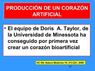 47
PRODUCCIÓN DE UN CORAZÓN
ARTIFICIAL
• El equipo de Doris A. Taylor, de
la Universidad de Minessota ha
conseguido por primera vez
crear un corazón bioartificial
HC Ott. Nature Medicine 14; 213-221, 2008
 