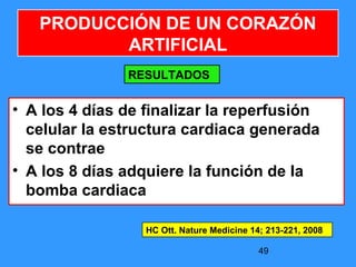 49
• A los 4 días de finalizar la reperfusión
celular la estructura cardiaca generada
se contrae
• A los 8 días adquiere la función de la
bomba cardiaca
PRODUCCIÓN DE UN CORAZÓN
ARTIFICIAL
RESULTADOS
HC Ott. Nature Medicine 14; 213-221, 2008
 