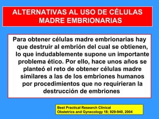 52
ALTERNATIVAS AL USO DE CÉLULAS
MADRE EMBRIONARIAS
Para obtener células madre embrionarias hay
que destruir al embrión del cual se obtienen,
lo que indudablemente supone un importante
problema ético. Por ello, hace unos años se
planteó el reto de obtener células madre
similares a las de los embriones humanos
por procedimientos que no requirieran la
destrucción de embriones
Best Practical Research Clinical
Obstetrics and Gynecology 18; 929-940, 2004
 