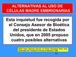 53
ALTERNATIVAS AL USO DE
CÉLULAS MADRE EMBRIONARIAS
Esta inquietud fue recogida por
el Consejo Asesor de Bioética
del presidente de Estados
Unidos, que en 2005 propuso
cuatro posibles alternativas
White Paper Alternate Sources of Human Pluripotent Stem Cells.
Washington DC. President’s Councel on Bioethics. 2005
 