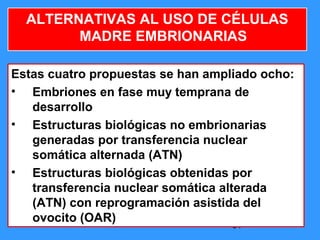 54
ALTERNATIVAS AL USO DE CÉLULAS
MADRE EMBRIONARIAS
Estas cuatro propuestas se han ampliado ocho:
• Embriones en fase muy temprana de
desarrollo
• Estructuras biológicas no embrionarias
generadas por transferencia nuclear
somática alternada (ATN)
• Estructuras biológicas obtenidas por
transferencia nuclear somática alterada
(ATN) con reprogramación asistida del
ovocito (OAR)
 