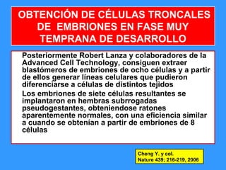 59
OBTENCIÓN DE CÉLULAS TRONCALES
DE EMBRIONES EN FASE MUY
TEMPRANA DE DESARROLLO
Posteriormente Robert Lanza y colaboradores de la
Advanced Cell Technology, consiguen extraer
blastómeros de embriones de ocho células y a partir
de ellos generar líneas celulares que pudieron
diferenciarse a células de distintos tejidos
Los embriones de siete células resultantes se
implantaron en hembras subrrogadas
pseudogestantes, obteniendose ratones
aparentemente normales, con una eficiencia similar
a cuando se obtenían a partir de embriones de 8
células
Cheng Y. y col.
Nature 439; 216-219, 2006
 