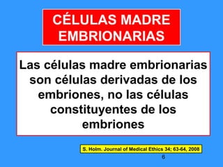 6
CÉLULAS MADRE
EMBRIONARIAS
Las células madre embrionarias
son células derivadas de los
embriones, no las células
constituyentes de los
embriones
S. Holm. Journal of Medical Ethics 34; 63-64, 2008
 