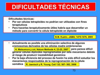 73
DIFICULTADES TÉCNICAS
Dificultades técnicas:
• Por ser células tetraploides no podrían ser utilizadas con fines
terapéuticos
• Para hacerlas terapéuticamente útiles habría que desarrollar un
método para convertir la célula tetraploide en diploide
B.M. Kuehn. JAMA; 1475-1476, 2005
• Actualmente es posible una eliminación selectiva de algunos
cromosomas derivados de las células madre embrionarias
pero parece difícil
generar células diploides reprogramadas por este mecanismo debido
al riesgo de producir inestabilidad genómica
• Por la baja eficiencia del proceso de fusión ha sido difícil estudiar los
mecanismos responsables de la reprogramación de la célula
somática
H. Matsumura y col. Nature Methods 4; 23-25, 2007
R. Jaenisch y R. Young. Cell 132; 567- 582, 2008
 