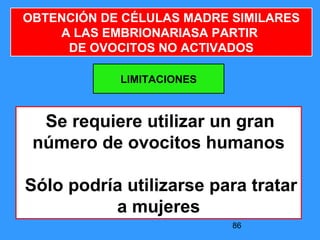 86
LIMITACIONES
OBTENCIÓN DE CÉLULAS MADRE SIMILARES
A LAS EMBRIONARIASA PARTIR
DE OVOCITOS NO ACTIVADOS
Se requiere utilizar un gran
número de ovocitos humanos
Sólo podría utilizarse para tratar
a mujeres
 