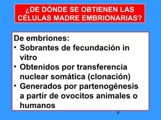 9
De embriones:
• Sobrantes de fecundación in
vitro
• Obtenidos por transferencia
nuclear somática (clonación)
• Generados por partenogénesis
a partir de ovocitos animales o
humanos
¿DE DÓNDE SE OBTIENEN LAS
CÉLULAS MADRE EMBRIONARIAS?
 