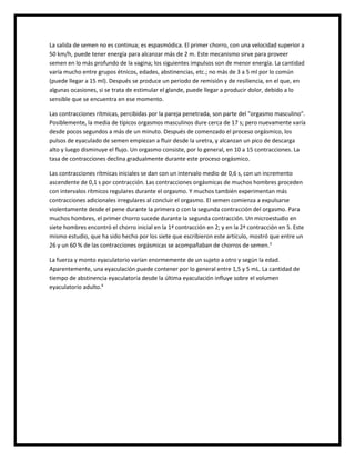 La salida de semen no es continua; es espasmódica. El primer chorro, con una velocidad superior a
50 km/h, puede tener energía para alcanzar más de 2 m. Este mecanismo sirve para proveer
semen en lo más profundo de la vagina; los siguientes impulsos son de menor energía. La cantidad
varía mucho entre grupos étnicos, edades, abstinencias, etc.; no más de 3 a 5 ml por lo común
(puede llegar a 15 ml). Después se produce un periodo de remisión y de resiliencia, en el que, en
algunas ocasiones, si se trata de estimular el glande, puede llegar a producir dolor, debido a lo
sensible que se encuentra en ese momento.
Las contracciones rítmicas, percibidas por la pareja penetrada, son parte del "orgasmo masculino".
Posiblemente, la media de típicos orgasmos masculinos dure cerca de 17 s; pero nuevamente varía
desde pocos segundos a más de un minuto. Después de comenzado el proceso orgásmico, los
pulsos de eyaculado de semen empiezan a fluir desde la uretra, y alcanzan un pico de descarga
alto y luego disminuye el flujo. Un orgasmo consiste, por lo general, en 10 a 15 contracciones. La
tasa de contracciones declina gradualmente durante este proceso orgásmico.
Las contracciones rítmicas iniciales se dan con un intervalo medio de 0,6 s, con un incremento
ascendente de 0,1 s por contracción. Las contracciones orgásmicas de muchos hombres proceden
con intervalos rítmicos regulares durante el orgasmo. Y muchos también experimentan más
contracciones adicionales irregulares al concluir el orgasmo. El semen comienza a expulsarse
violentamente desde el pene durante la primera o con la segunda contracción del orgasmo. Para
muchos hombres, el primer chorro sucede durante la segunda contracción. Un microestudio en
siete hombres encontró el chorro inicial en la 1ª contracción en 2; y en la 2ª contracción en 5. Este
mismo estudio, que ha sido hecho por los siete que escribieron este artículo, mostró que entre un
26 y un 60 % de las contracciones orgásmicas se acompañaban de chorros de semen.3
La fuerza y monto eyaculatorio varían enormemente de un sujeto a otro y según la edad.
Aparentemente, una eyaculación puede contener por lo general entre 1,5 y 5 mL. La cantidad de
tiempo de abstinencia eyaculatoria desde la última eyaculación influye sobre el volumen
eyaculatorio adulto.4
 
