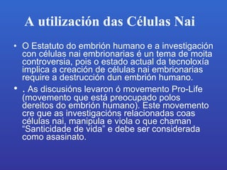 A utilización das Células Nai   O Estatuto do embrión humano e a investigación con células nai embrionarias é un tema de moita controversia, pois o estado actual da tecnoloxía implica a creación de células nai embrionarias require a destrucción dun embrión humano. . As discusións levaron ó movemento Pro-Life (movemento que está preocupado polos dereitos do embrión humano). Este movemento cre que as investigacións relacionadas coas células nai, manipula e viola o que chaman “Santicidade de vida” e debe ser considerada como asasinato.   