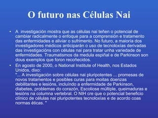 O futuro nas Células Nai A  investigación mostra que as células nai teñen o potencial de cambiar radicalmente o enfoque para a comprensión e tratamento das enfermidades e aliviar o sufrimento.No futuro, a maioría dos investigadores médicos anticiparán o uso de tecnoloxías derivadas das investigacións con células nai para tratar unha variedade de enfermidades.Traumatismos da medula espiñal e de Parkinson son dous exemplos que foron recoñecidos .   En agosto de 2000, o National Institute of Health, nos Estados Unidos, dixo: &quot;... A investigación sobre células nai pluripotentes ... promesas de novos tratamentos e posibles curas para moitas doenzas debilitantes e lesións, incluíndo a enfermidade de Parkinson, diabetes, problemas do corazón, Escoliose múltiple, queimaduras e lesións na columna vertebral. O NIH creque o potencial beneficio clínico de células nai pluripotentes tecnoloxías e de acordo coas normas éticas. &quot;   