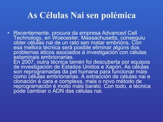 As Células Nai sen polémica Recentemente, procura da empresa Advanced Cell Technology, en Woecester, Massachusetts, conseguiu obter células nai de un rato sen matar embrións.Con esa mellora técnica será posible eliminar algúns dos problemas éticos asociados á investigación con células estaminais embrionarias. En 2007, outra técnica tamén foi descuberta por equipos de investigación de Estados Unidos e Xapón.As células son reprogramadas da pel humana para funcionar máis como células embrionarias.A extracción de células nai e clonación é cara e complexa, mais o novo método de reprogramación é moito máis barato.Con todo, a técnica pode cambiar o ADN das células nai. 