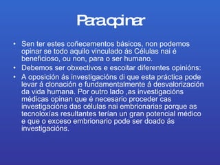 Para opinar Sen ter estes coñecementos básicos, non podemos opinar se todo aquilo vinculado ás Células nai é beneficioso, ou non, para o ser humano. Debemos ser obxectivos e escoitar diferentes opinións: A oposición ás investigacións di que esta práctica pode levar á clonación e fundamentalmente á desvalorización da vida humana. Por outro lado ,as investigacións médicas opinan que é necesario proceder cas investigacións das células nai embrionarias porque as tecnoloxías resultantes terían un gran potencial médico e que o exceso embrionario pode ser doado ás investigacións. 