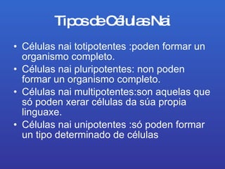 Tipos de Células Nai Células nai totipotentes :poden formar un organismo completo. Células nai pluripotentes: non poden formar un organismo completo. Células nai multipotentes:son aquelas que só poden xerar células da súa propia linguaxe. Células nai unipotentes :só poden formar un tipo determinado de células   