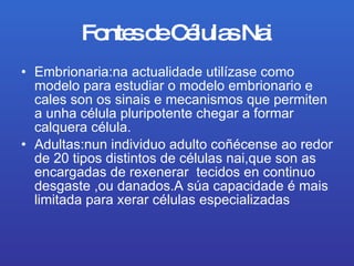 Fontes de Células Nai Embrionaria:na actualidade utilízase como modelo para estudiar o modelo embrionario e cales son os sinais e mecanismos que permiten  a unha célula pluripotente chegar a formar calquera célula. Adultas:nun individuo adulto coñécense ao redor de 20 tipos distintos de células nai,que son as encargadas de rexenerar  tecidos en continuo desgaste ,ou danados.A súa capacidade é mais limitada para xerar  células especializadas  