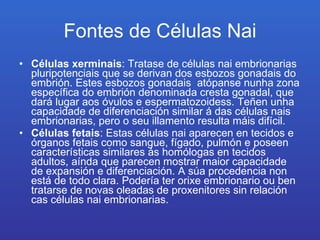 Fontes de Células Nai Células xerminais : Tratase de células nai embrionarias pluripotenciais que se derivan dos esbozos gonadais do embrión. Estes esbozos gonadais  atópanse nunha zona específica do embrión denominada cresta gonadal, que dará lugar aos óvulos e espermatozoidess. Teñen unha capacidade de diferenciación similar á das células nais embrionarias, pero o seu illamento resulta máis difícil.  Células fetais : Estas células nai aparecen en tecidos e órganos fetais como sangue, fígado, pulmón e poseen características similares ás homólogas en tecidos adultos, aínda que parecen mostrar maior capacidade de expansión e diferenciación. A súa procedencia non está de todo clara. Podería ter orixe embrionario ou ben tratarse de novas oleadas de proxenitores sin relación  cas células nai embrionarias.  