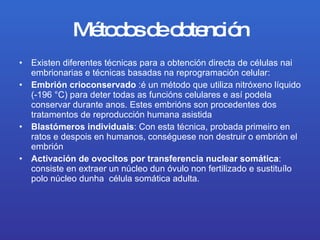 Métodos de obtención Existen diferentes técnicas para a obtención directa de células nai embrionarias e técnicas basadas na reprogramación celular: Embrión crioconservado  :é un método que utiliza nitróxeno líquido (-196°C) para deter todas as funcións celulares e así podela conservar durante anos. Estes embrións son procedentes dos tratamentos de reproducción humana asistida  Blastómeros individuais : Con esta técnica, probada primeiro en ratos e despois en humanos, conséguese non destruir o embrión el embrión  Activación de ovocitos por transferencia nuclear somática : consiste en extraer un núcleo dun óvulo non fertilizado e sustituílo polo núcleo dunha  célula somática adulta.  