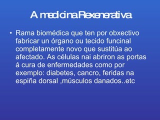 A medicina Rexenerativa Rama biomédica que ten por obxectivo fabricar un órgano ou tecido funcinal completamente novo que sustitúa ao afectado. As células nai abriron as portas á cura de enfermedades como por exemplo: diabetes, cancro, feridas na espiña dorsal ,músculos danados..etc 