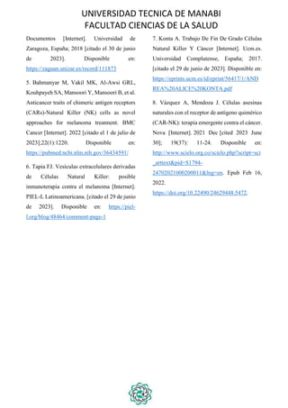 UNIVERSIDAD TECNICA DE MANABI
FACULTAD CIENCIAS DE LA SALUD
Documentos [Internet]. Universidad de
Zaragoza, España; 2018 [citado el 30 de junio
de 2023]. Disponible en:
https://zaguan.unizar.es/record/111873
5. Bahmanyar M, Vakil MK, Al-Awsi GRL,
Kouhpayeh SA, Mansoori Y, Mansoori B, et al.
Anticancer traits of chimeric antigen receptors
(CARs)-Natural Killer (NK) cells as novel
approaches for melanoma treatment. BMC
Cancer [Internet]. 2022 [citado el 1 de julio de
2023];22(1):1220. Disponible en:
https://pubmed.ncbi.nlm.nih.gov/36434591/
6. Tapia FJ. Vesículas extracelulares derivadas
de Células Natural Killer: posible
inmunoterapia contra el melanoma [Internet].
PIEL-L Latinoamericana. [citado el 29 de junio
de 2023]. Disponible en: https://piel-
l.org/blog/48464/comment-page-1
7. Konta A. Trabajo De Fin De Grado Células
Natural Killer Y Cáncer [Internet]. Ucm.es.
Universidad Complutense, España; 2017.
[citado el 29 de junio de 2023]. Disponible en:
https://eprints.ucm.es/id/eprint/56417/1/AND
REA%20ALICE%20KONTA.pdf
8. Vázquez A, Mendoza J. Células asesinas
naturales con el receptor de antígeno quimérico
(CAR-NK): terapia emergente contra el cáncer.
Nova [Internet]. 2021 Dec [cited 2023 June
30]; 19(37): 11-24. Disponible en:
http://www.scielo.org.co/scielo.php?script=sci
_arttext&pid=S1794-
24702021000200011&lng=en. Epub Feb 16,
2022.
https://doi.org/10.22490/24629448.5472.
 