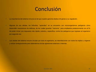 Conclusión
•   La importancia del sistema inmune es tal que nuestro genoma dedica mil genes a su regulación.



•   Algunas de sus células, los linfocitos, “aprenden” en su encuentro con microorganismos patógenos cómo
    desarrollar mecanismos de defensa, de los cuales guardan “memoria”, para emplearlos posteriormente con el fin
    de poder iniciar una respuesta más rápida, potente y especifica, contra los patógenos que ingresan al organismo
    por segunda vez.



•   Las células del sistema inmune circulan por todo el organismo, se interrelacionan con todos los tejidos y órganos
    y actúan sinérgicamente para defendernos de las agresiones externas e internas.




                                                    Sección: 402                                                  10
 