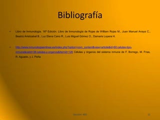 Bibliografía
•   Libro de Inmunología. 16ª Edición. Libro de Inmunología de Rojas de William Rojas M., Juan Manuel Anaya C.,
    Beatriz Aristizabal B., Luz Elena Cano R., Luis Miguel Gómez O., Damaris Lopera H.



•   http://www.inmunologiaenlinea.es/index.php?option=com_content&view=article&id=60:celulas-tipo-
    inmune&catid=38:celulas-y-organos&Itemid=126 Células y órganos del sistema inmune de F. Borrego, M. Frias,
    R. Aguado, y J. Peña




                                                   Sección: 402                                             11
 