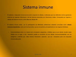 Sistema inmune
•   El sistema o respuesta inmune es la acción conjunta de células y moléculas que nos defienden de las agresiones
    externas por agentes infecciosos y de las internas producidas por infecciones virales. Compuesto por órganos y
    células del sistema inmune, entre ellas las células NK.



•   El sistema inmune actúa      por la participación de diferentes poblaciones celulares conocidas como células
    inmunocompetentes, como son los leucocitos, que se encuentran principalmente en los órganos linfoideos.



     –    Comunicándose entre sí a través de la circulación sanguínea y linfática que es por donde circulan estas
          células de un lugar a otro. Haciendo posible el encuentro de las células inmunocompetentes con los
          antígenos y además que ellas mismas interactúen, aspectos que son necesarios para una respuesta
          inmune adecuada.




                                                     Sección: 402                                               2
 