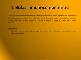 Células inmunocompetentes
•   Las células con función inmune más relevante son los leucocitos o células blancas entre los cuales se encuentran
    diferentes subtipos dependiendo de su estructura y función. Entre ellos destacan los neutrófilos, eosinófilos,
    basófilos, mastocitos, monocitos, macrófagos, linfocitos B, linfocitos T, células NK, células NKT y células
    dendríticas.



•   Diferenciación.

     –    Las células con función inmune proceden por diferenciación de las células madre presentes en la médula
          ósea (hematopoyesis).




                                                   Sección: 402                                                   3
 