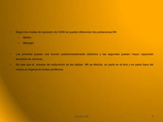 •   Según los niveles de expresión de CD56 se pueden diferenciar dos poblaciones NK:

     –    NKdim

     –    NKbright



•   Las primeras poseen una función predominantemente citotóxica y las segundas poseen mayor capacidad
    secretora de citocinas.

•   Se cree que el proceso de maduración de las células NK se efectúa en parte en el timo y en parte fuera del
    mismo en órganos lin-foides periféricos.




                                                  Sección: 402                                              9
 