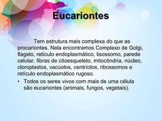 Tem estrutura mais complexa do que as
procariontes. Nela encontramos Complexo de Golgi,
flagelo, retículo endoplasmático, lisossomo, parede
celular, fibras de citoesqueleto, mitocôndria, núcleo,
cloroplastos, vacúolos, centríolos, ribossomos e
retículo endoplasmático rugoso.
• Todos os seres vivos com mais de uma célula
são eucariontes (animais, fungos, vegetais).
Eucariontes
 