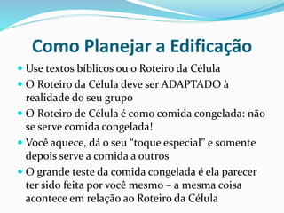 Como Planejar a Edificação 
 Use textos bíblicos ou o Roteiro da Célula 
 O Roteiro da Célula deve ser ADAPTADO à 
realidade do seu grupo 
 O Roteiro de Célula é como comida congelada: não 
se serve comida congelada! 
 Você aquece, dá o seu “toque especial” e somente 
depois serve a comida a outros 
 O grande teste da comida congelada é ela parecer 
ter sido feita por você mesmo – a mesma coisa 
acontece em relação ao Roteiro da Célula 
 