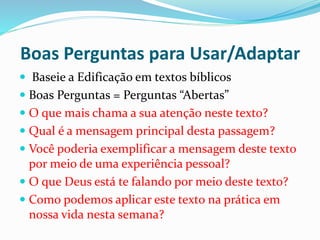 Boas Perguntas para Usar/Adaptar 
 Baseie a Edificação em textos bíblicos 
 Boas Perguntas = Perguntas “Abertas” 
 O que mais chama a sua atenção neste texto? 
 Qual é a mensagem principal desta passagem? 
 Você poderia exemplificar a mensagem deste texto 
por meio de uma experiência pessoal? 
 O que Deus está te falando por meio deste texto? 
 Como podemos aplicar este texto na prática em 
nossa vida nesta semana? 
 