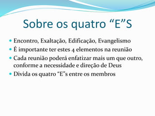 Sobre os quatro “E”S 
 Encontro, Exaltação, Edificação, Evangelismo 
 É importante ter estes 4 elementos na reunião 
 Cada reunião poderá enfatizar mais um que outro, 
conforme a necessidade e direção de Deus 
 Divida os quatro “E”s entre os membros 
 
